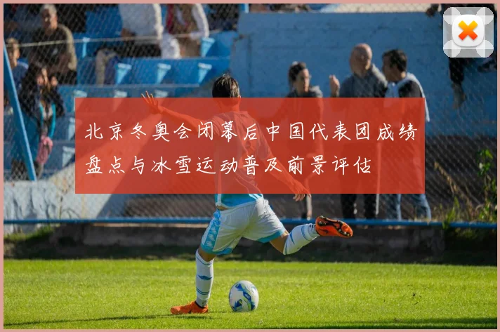 北京冬奥会闭幕后中国代表团成绩盘点与冰雪运动普及前景评估