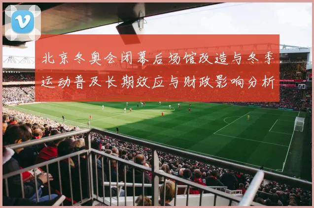 北京冬奥会闭幕后场馆改造与冬季运动普及长期效应与财政影响分析