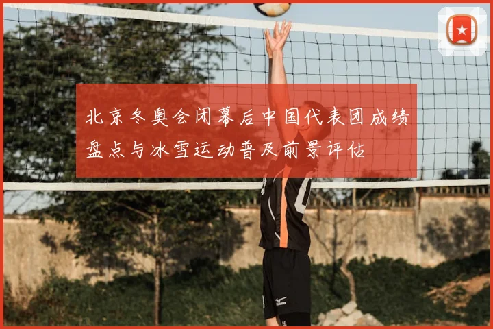 北京冬奥会闭幕后中国代表团成绩盘点与冰雪运动普及前景评估