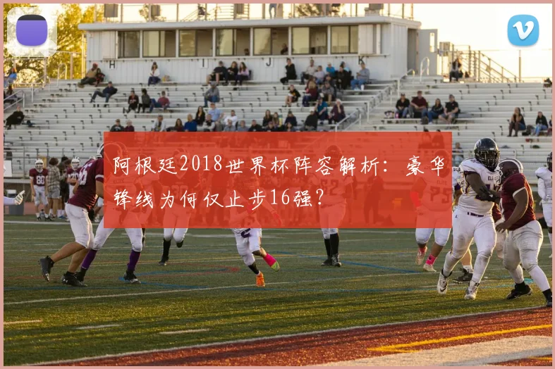 阿根廷2018世界杯阵容解析：豪华锋线为何仅止步16强？