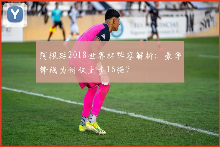 阿根廷2018世界杯阵容解析：豪华锋线为何仅止步16强？